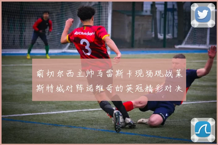 前切尔西主帅马雷斯卡现场观战莱斯特城对阵诺维奇的英冠精彩对决