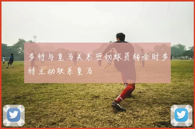 多特与皇马关系密切球员转会时多特主动联系皇马