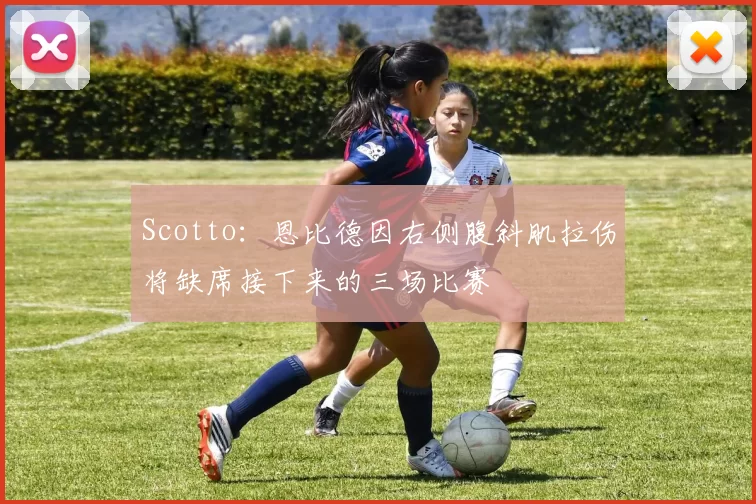 Scotto：恩比德因右侧腹斜肌拉伤将缺席接下来的三场比赛