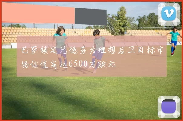 巴萨锁定范德芬为理想后卫目标市场估值高达6500万欧元