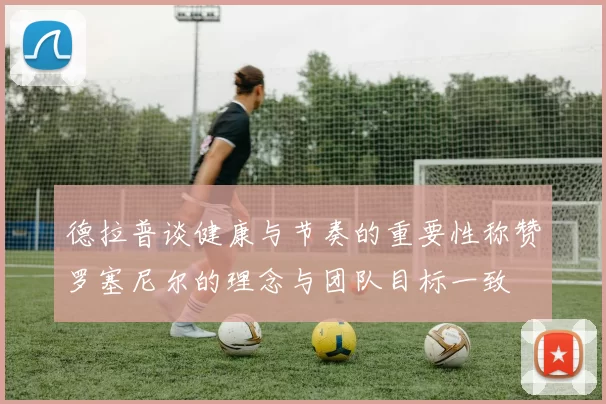 德拉普谈健康与节奏的重要性称赞罗塞尼尔的理念与团队目标一致