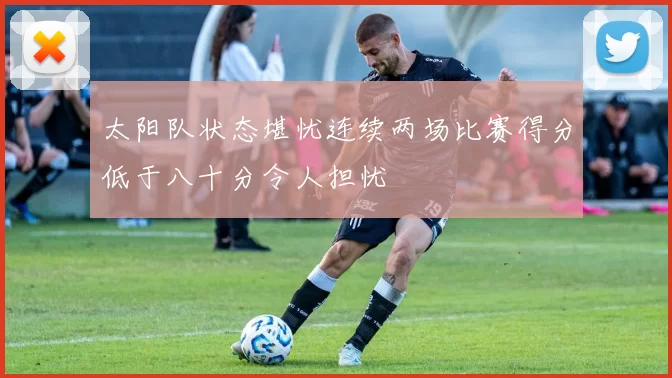 太阳队状态堪忧连续两场比赛得分低于八十分令人担忧