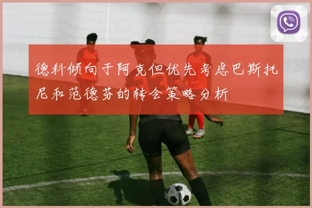 德科倾向于阿克但优先考虑巴斯托尼和范德芬的转会策略分析