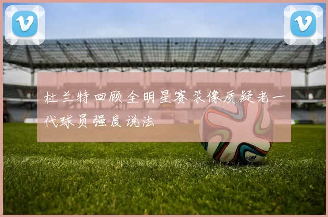 杜兰特回顾全明星赛录像质疑老一代球员强度说法