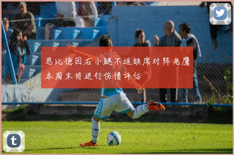 恩比德因右小腿不适缺席对阵老鹰本周末将进行伤情评估