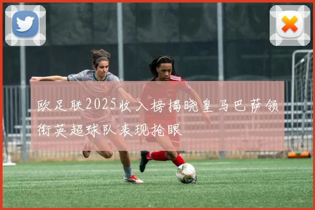 欧足联2025收入榜揭晓皇马巴萨领衔英超球队表现抢眼