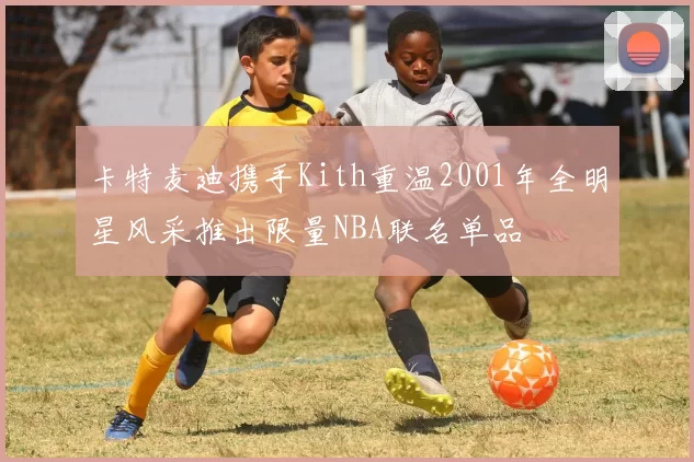 卡特麦迪携手Kith重温2001年全明星风采推出限量NBA联名单品