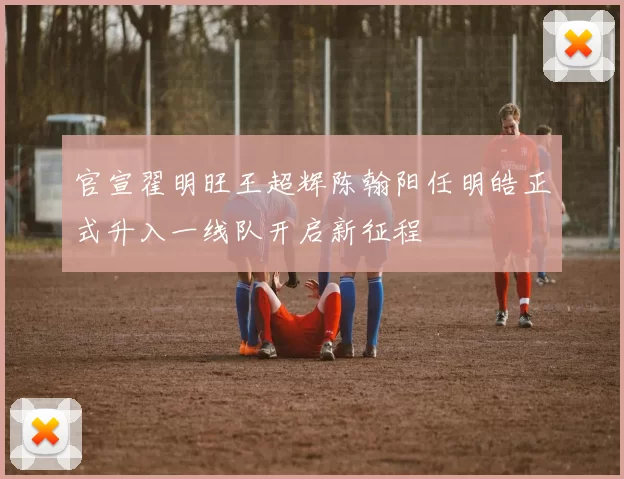 官宣翟明旺王超辉陈翰阳任明皓正式升入一线队开启新征程