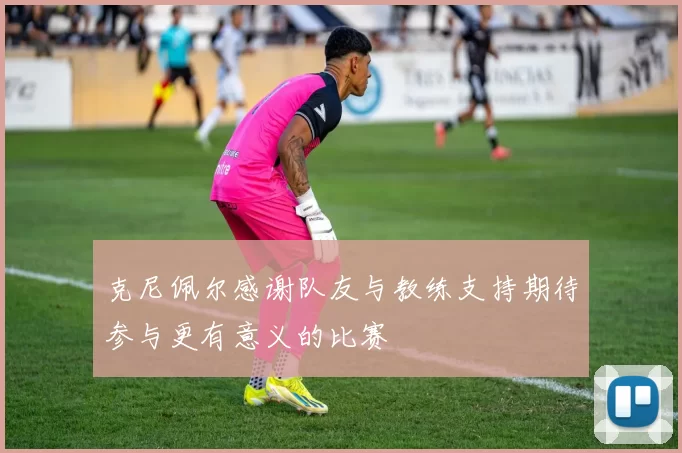 克尼佩尔感谢队友与教练支持期待参与更有意义的比赛