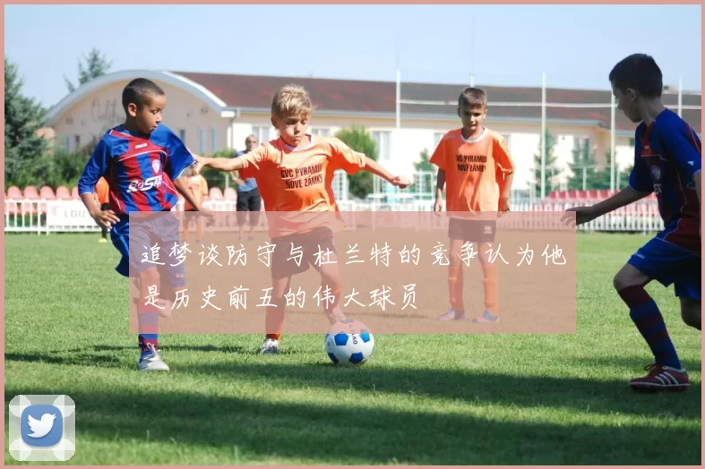 追梦谈防守与杜兰特的竞争认为他是历史前五的伟大球员
