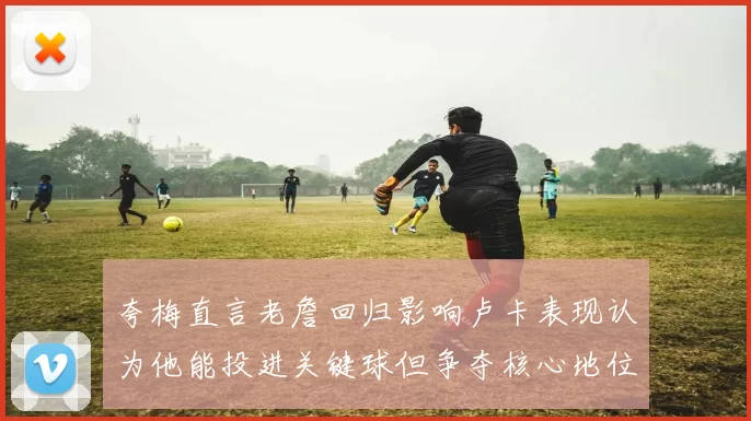 夸梅直言老詹回归影响卢卡表现认为他能投进关键球但争夺核心地位成阻碍
