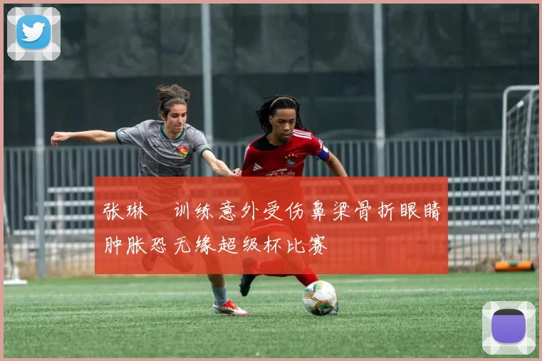 张琳芃训练意外受伤鼻梁骨折眼睛肿胀恐无缘超级杯比赛
