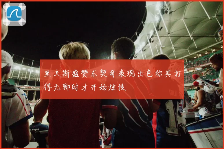 里夫斯盛赞东契奇表现出色称其打得无聊时才开始炫技