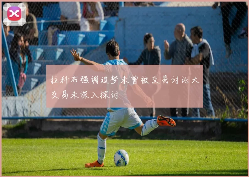 拉科布强调追梦未曾被交易讨论大交易未深入探讨