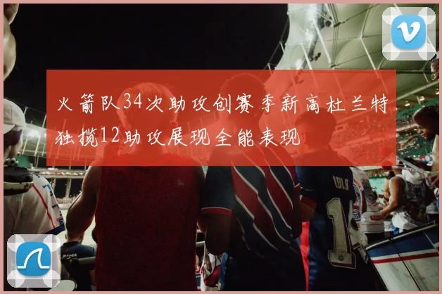 火箭队34次助攻创赛季新高杜兰特独揽12助攻展现全能表现