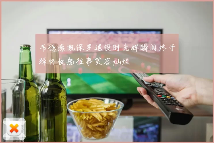 韦德感慨保罗退役时光辉瞬间终于释怀快船往事笑容灿烂