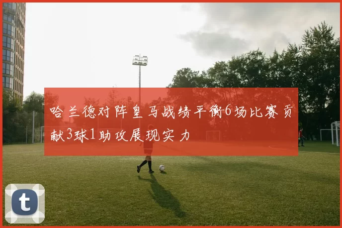 哈兰德对阵皇马战绩平衡6场比赛贡献3球1助攻展现实力