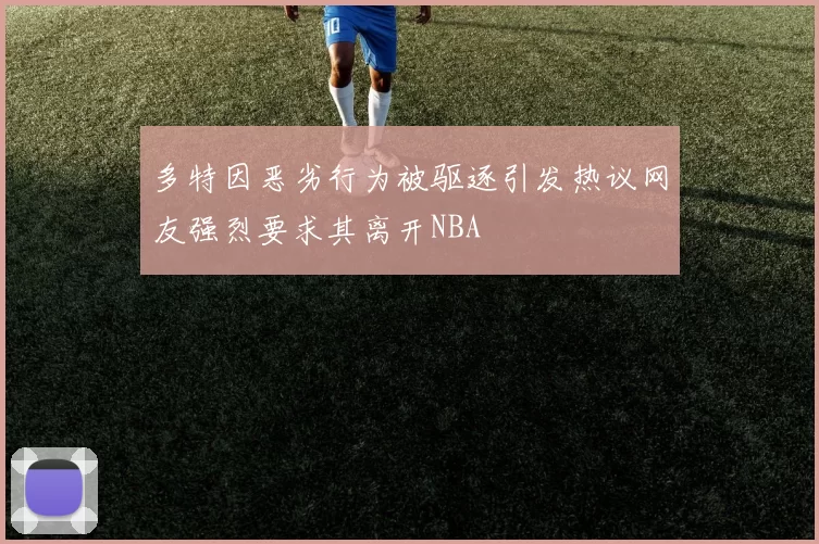 多特因恶劣行为被驱逐引发热议网友强烈要求其离开NBA