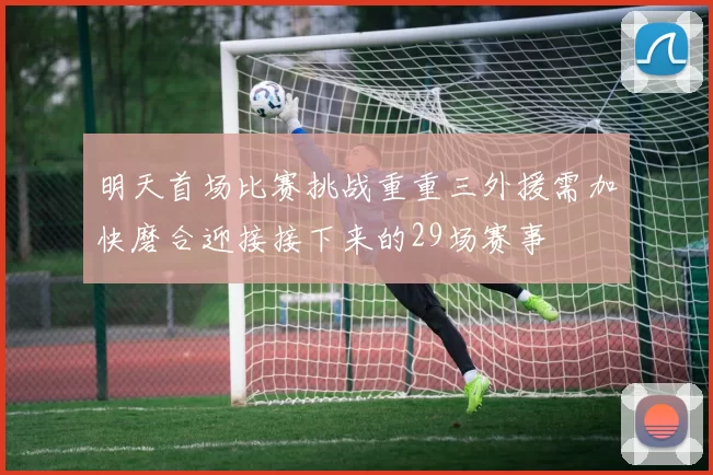 明天首场比赛挑战重重三外援需加快磨合迎接接下来的29场赛事