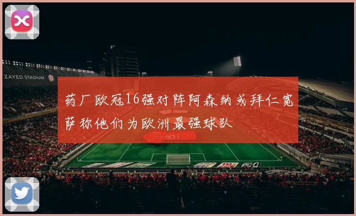 药厂欧冠16强对阵阿森纳或拜仁宽萨称他们为欧洲最强球队