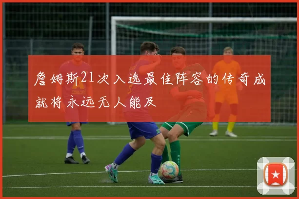 詹姆斯21次入选最佳阵容的传奇成就将永远无人能及