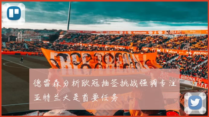 德雷森分析欧冠抽签挑战强调专注亚特兰大是首要任务